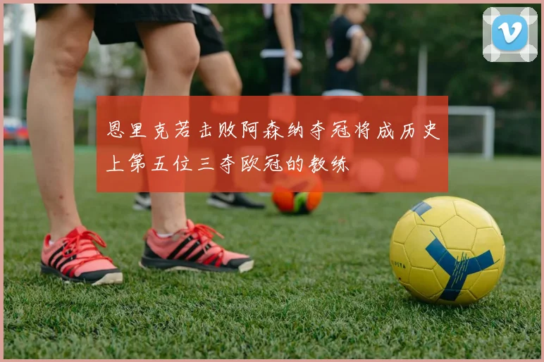 恩里克若击败阿森纳夺冠将成历史上第五位三夺欧冠的教练