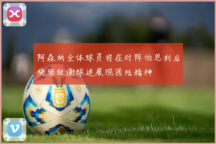 阿森纳全体球员将在对阵伯恩利后绕场致谢球迷展现团结精神