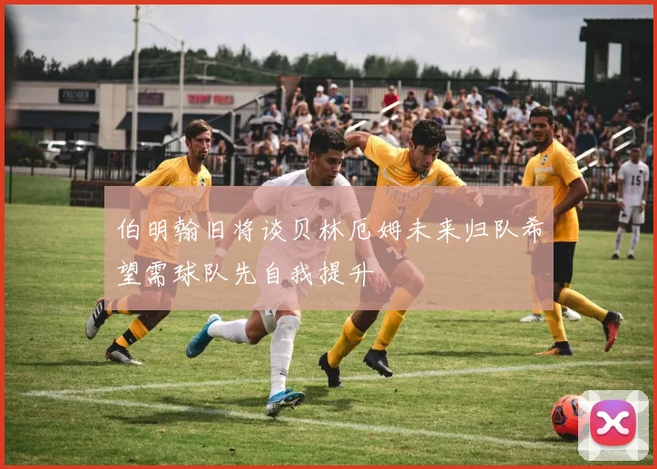伯明翰旧将谈贝林厄姆未来归队希望需球队先自我提升