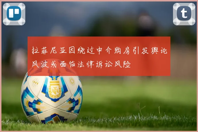 拉菲尼亚因绕过中介购房引发舆论风波或面临法律诉讼风险