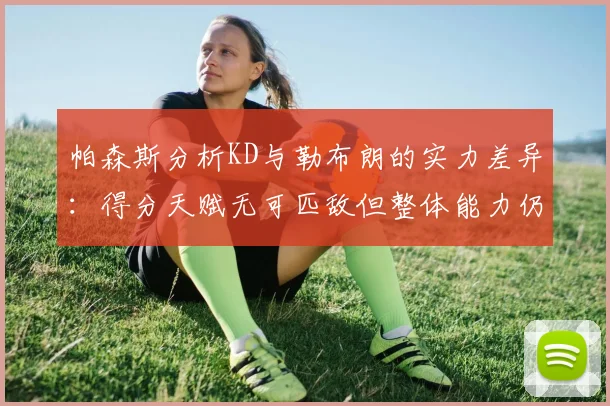 帕森斯分析KD与勒布朗的实力差异：得分天赋无可匹敌但整体能力仍逊一筹
