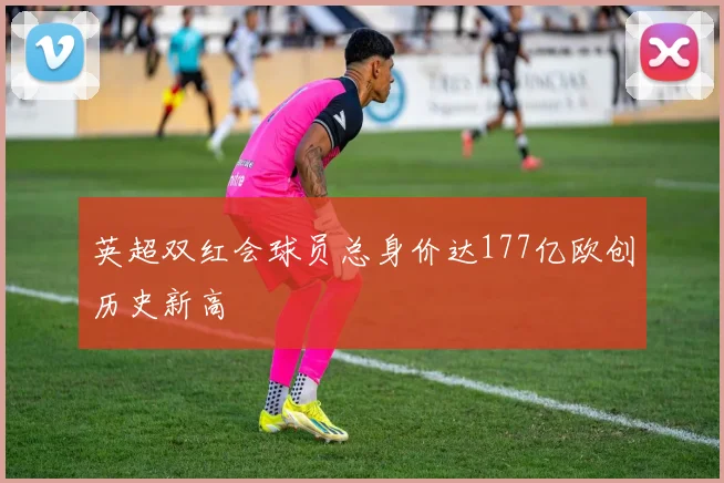 英超双红会球员总身价达177亿欧创历史新高