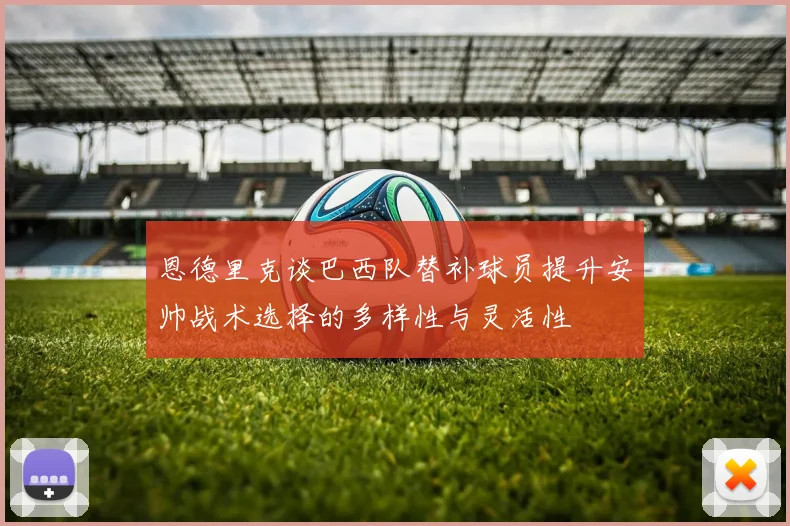 恩德里克谈巴西队替补球员提升安帅战术选择的多样性与灵活性