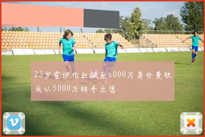 23岁霍伊伦狂飙至6000万身价曼联或以5000万转手出售